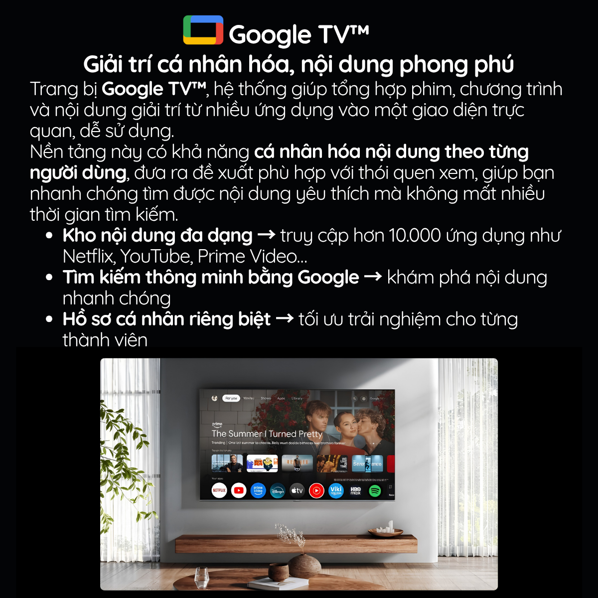 Trang bị Google TV™, hệ thống giúp tổng hợp phim, chương trình và nội dung giải trí từ nhiều ứng dụng vào một giao diện trực quan, dễ sử dụng.